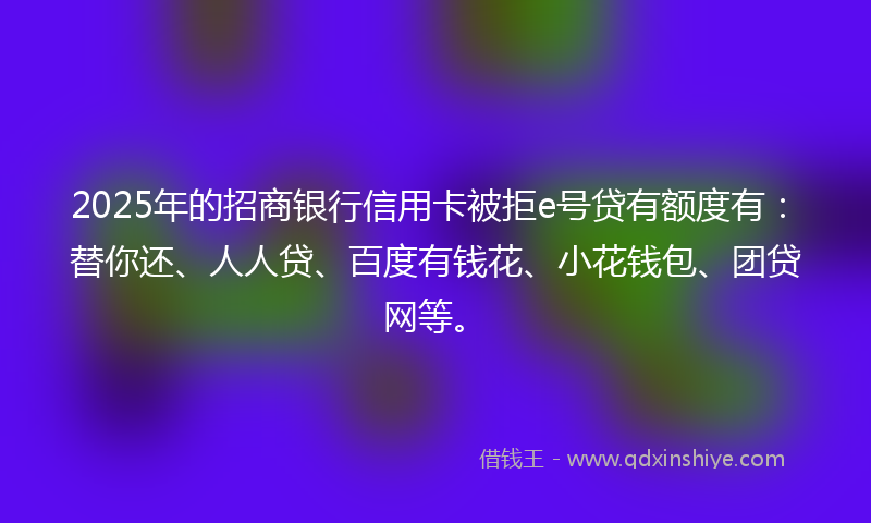 2025年的招商银行信用卡被拒e号贷有额度有：替你还、人人贷、百度有钱花、小花钱包、团贷网等。