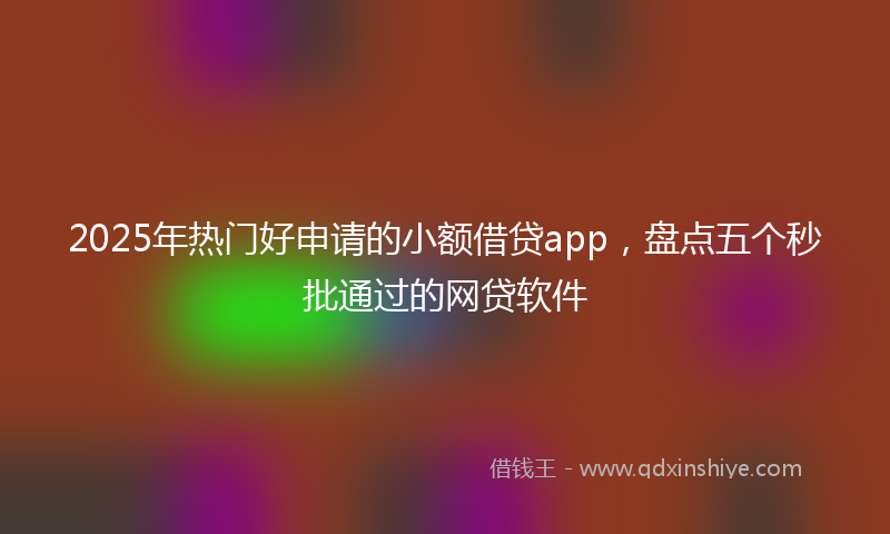2025年热门好申请的小额借贷app，盘点五个秒批通过的网贷软件