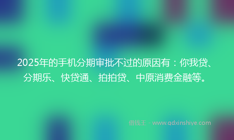 2025年的手机分期审批不过的原因有：你我贷、分期乐、快贷通、拍拍贷、中原消费金融等。