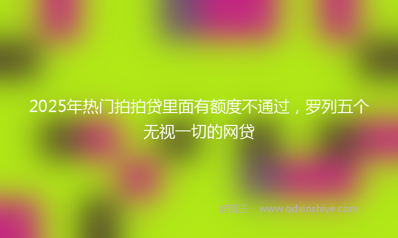 2025年热门拍拍贷里面有额度不通过，罗列五个无视一切的网贷