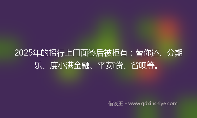 2025年的招行上门面签后被拒有：替你还、分期乐、度小满金融、平安i贷、省呗等。