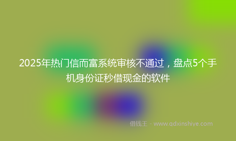 2025年热门信而富系统审核不通过，盘点5个手机身份证秒借现金的软件