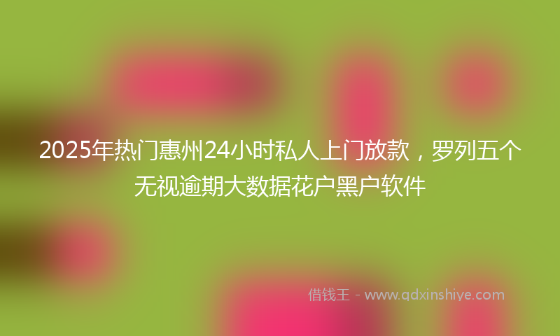 2025年热门惠州24小时私人上门放款，罗列五个无视逾期大数据花户黑户软件