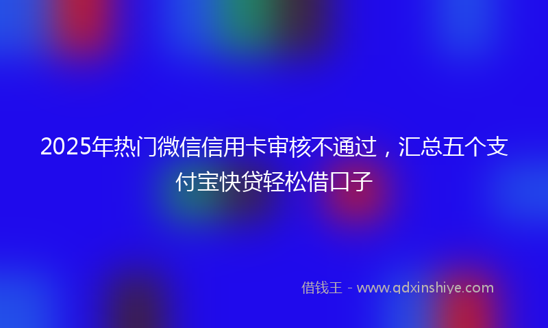 2025年热门微信信用卡审核不通过，汇总五个支付宝快贷轻松借口子