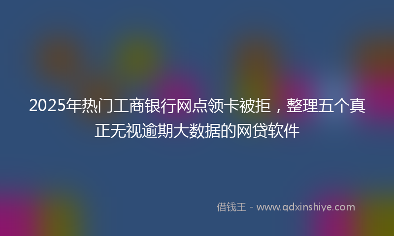 2025年热门工商银行网点领卡被拒，整理五个真正无视逾期大数据的网贷软件