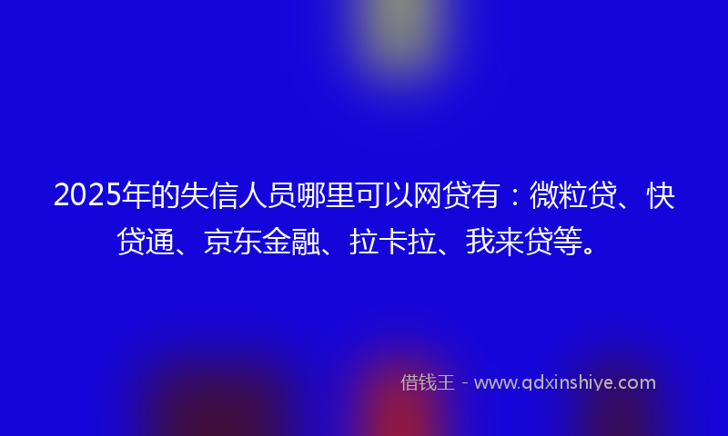 2025年的失信人员哪里可以网贷有：微粒贷、快贷通、京东金融、拉卡拉、我来贷等。