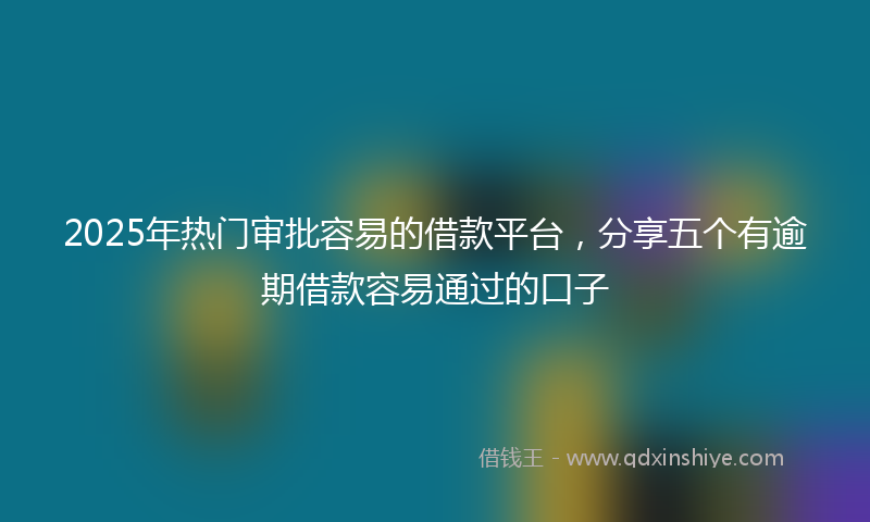 2025年热门审批容易的借款平台，分享五个有逾期借款容易通过的口子