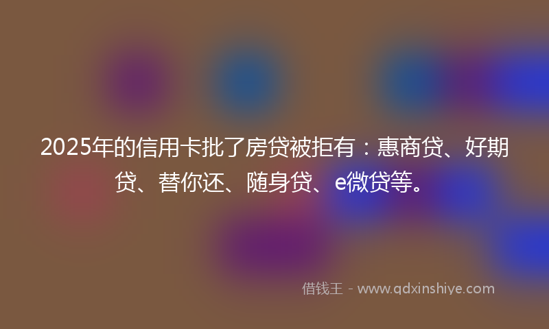 2025年的信用卡批了房贷被拒有：惠商贷、好期贷、替你还、随身贷、e微贷等。