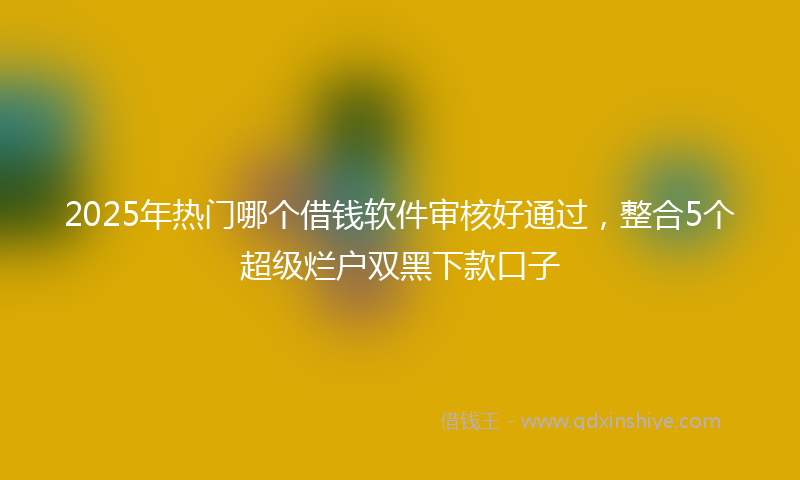 2025年热门哪个借钱软件审核好通过，整合5个超级烂户双黑下款口子
