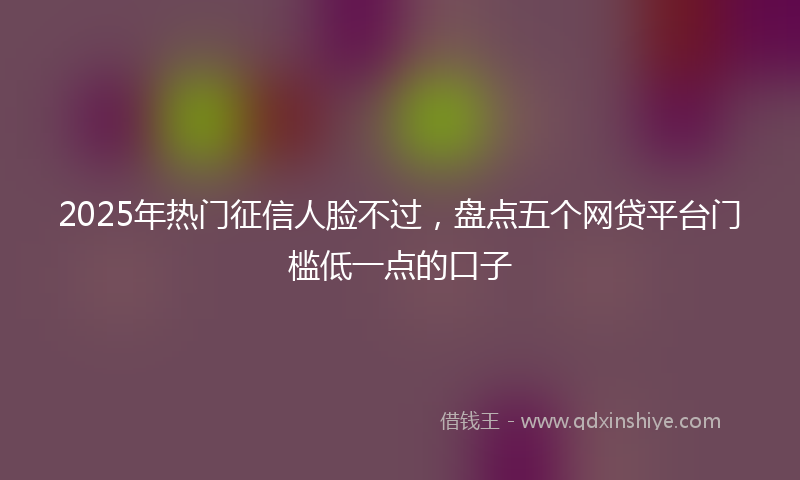 2025年热门征信人脸不过，盘点五个网贷平台门槛低一点的口子