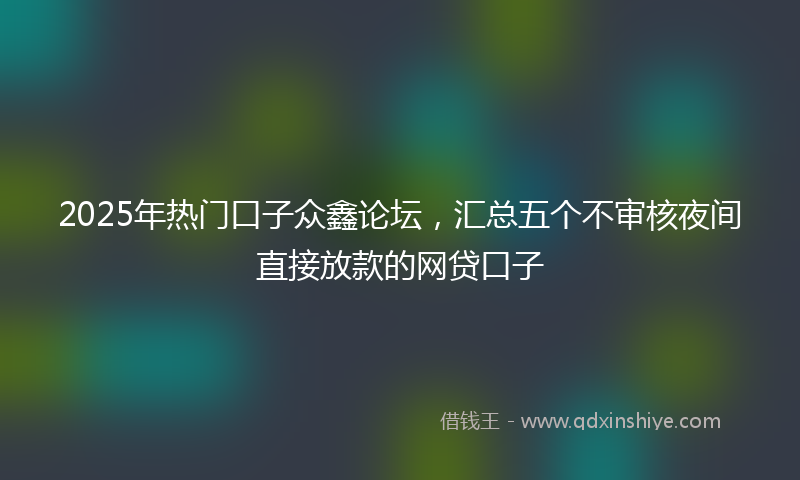 2025年热门口子众鑫论坛，汇总五个不审核夜间直接放款的网贷口子