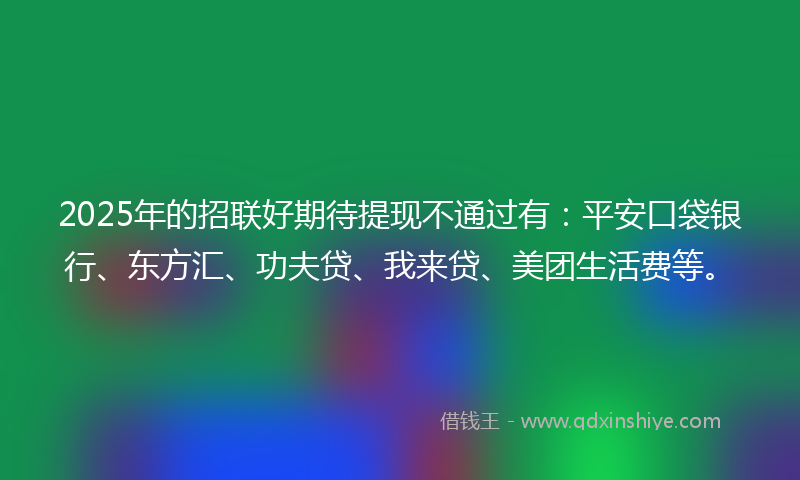 2025年的招联好期待提现不通过有：平安口袋银行、东方汇、功夫贷、我来贷、美团生活费等。