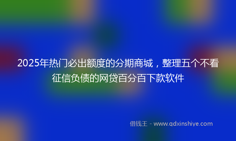 2025年热门必出额度的分期商城，整理五个不看征信负债的网贷百分百下款软件
