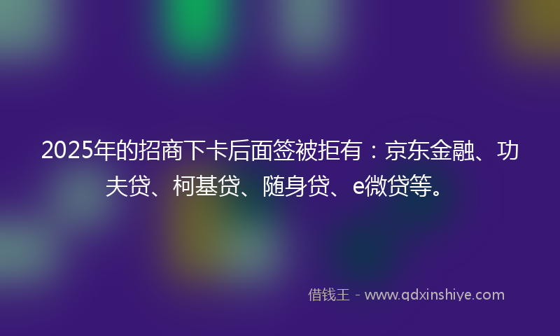 2025年的招商下卡后面签被拒有：京东金融、功夫贷、柯基贷、随身贷、e微贷等。