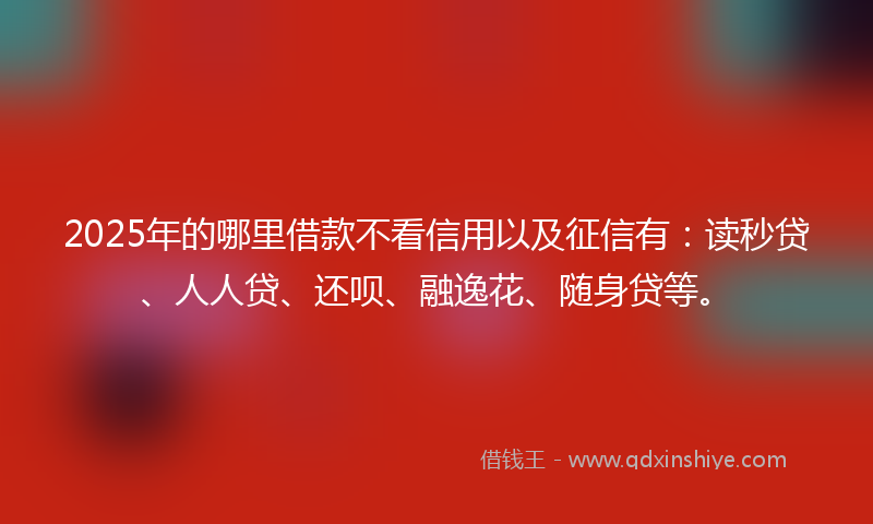 2025年的哪里借款不看信用以及征信有：读秒贷、人人贷、还呗、融逸花、随身贷等。