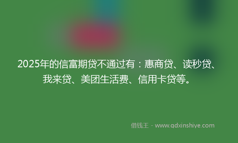 2025年的信富期贷不通过有：惠商贷、读秒贷、我来贷、美团生活费、信用卡贷等。