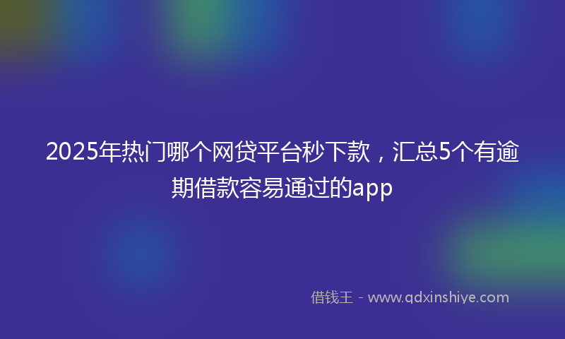 2025年热门哪个网贷平台秒下款，汇总5个有逾期借款容易通过的app