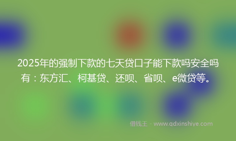 2025年的强制下款的七天贷口子能下款吗安全吗有：东方汇、柯基贷、还呗、省呗、e微贷等。