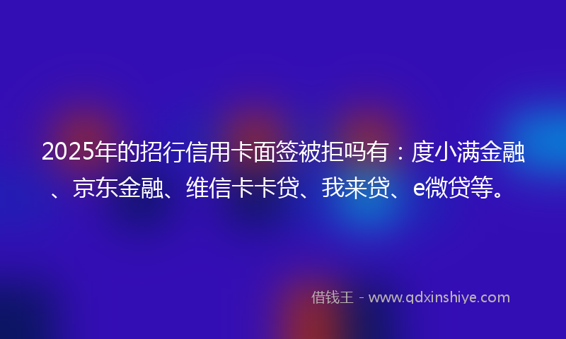 2025年的招行信用卡面签被拒吗有：度小满金融、京东金融、维信卡卡贷、我来贷、e微贷等。