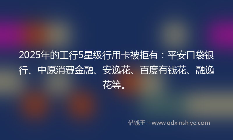 2025年的工行5星级行用卡被拒有：平安口袋银行、中原消费金融、安逸花、百度有钱花、融逸花等。