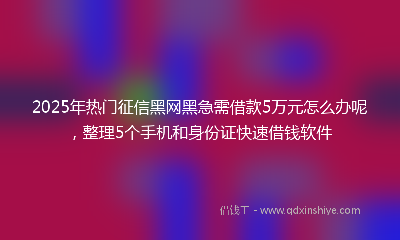 2025年热门征信黑网黑急需借款5万元怎么办呢，整理5个手机和身份证快速借钱软件