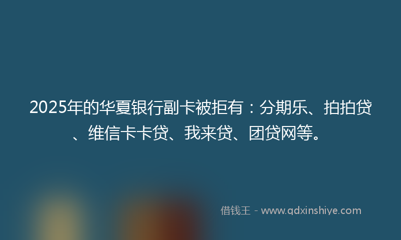2025年的华夏银行副卡被拒有：分期乐、拍拍贷、维信卡卡贷、我来贷、团贷网等。