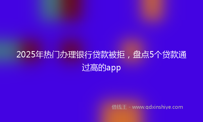 2025年热门办理银行贷款被拒，盘点5个贷款通过高的app