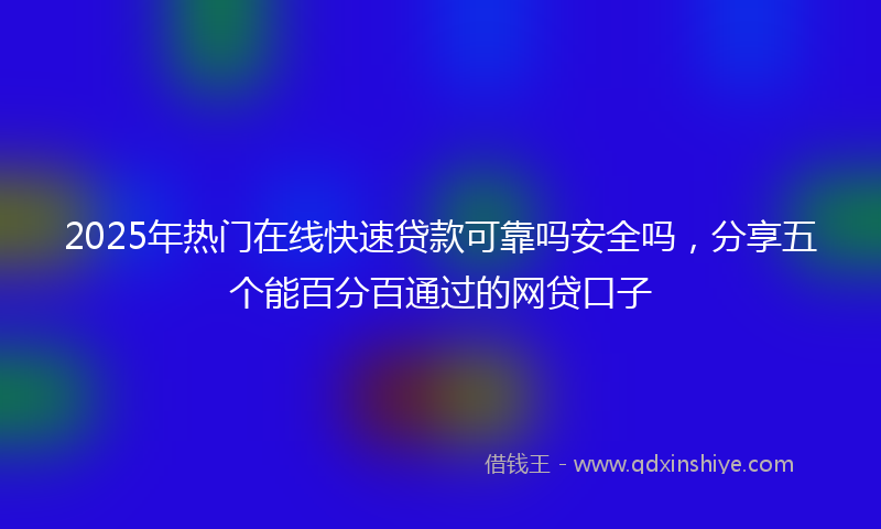 2025年热门在线快速贷款可靠吗安全吗，分享五个能百分百通过的网贷口子