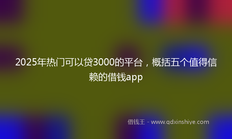 2025年热门可以贷3000的平台，概括五个值得信赖的借钱app