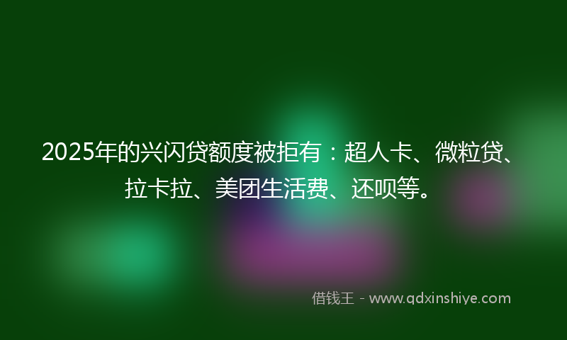2025年的兴闪贷额度被拒有：超人卡、微粒贷、拉卡拉、美团生活费、还呗等。