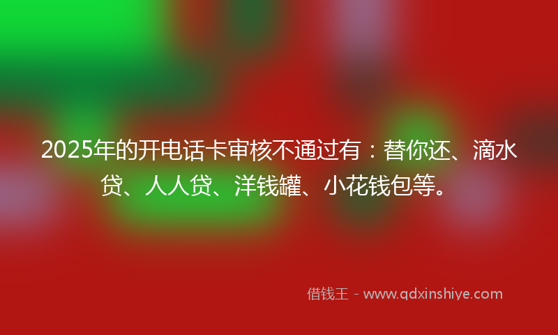 2025年的开电话卡审核不通过有：替你还、滴水贷、人人贷、洋钱罐、小花钱包等。