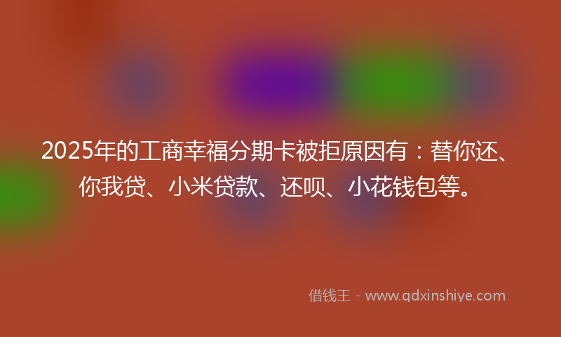 2025年的工商幸福分期卡被拒原因有：替你还、你我贷、小米贷款、还呗、小花钱包等。