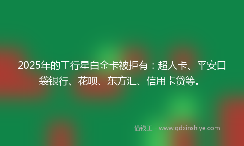2025年的工行星白金卡被拒有：超人卡、平安口袋银行、花呗、东方汇、信用卡贷等。