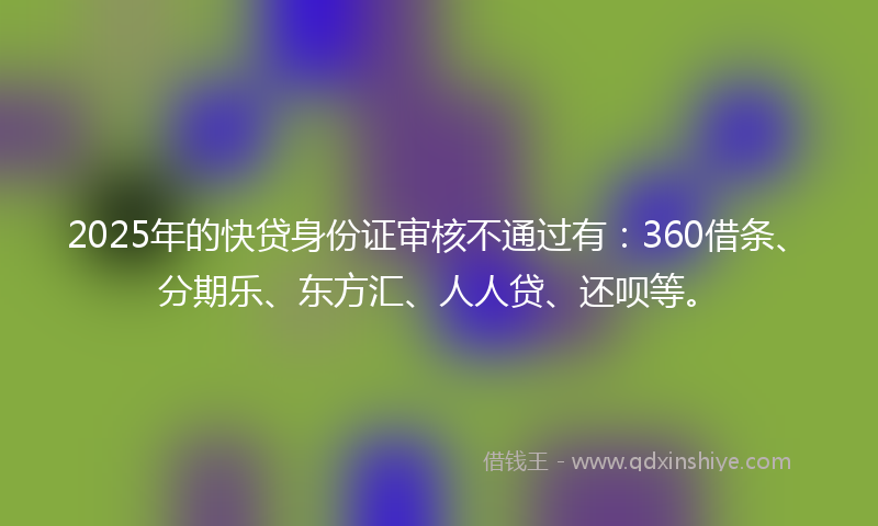 2025年的快贷身份证审核不通过有：360借条、分期乐、东方汇、人人贷、还呗等。