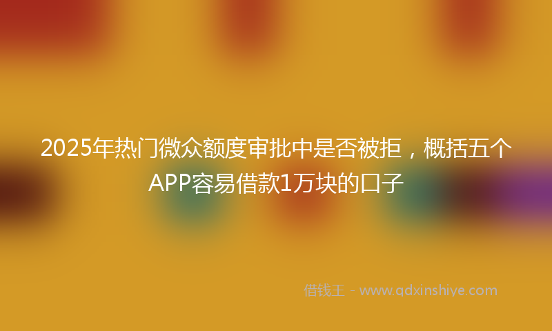 2025年热门微众额度审批中是否被拒，概括五个APP容易借款1万块的口子