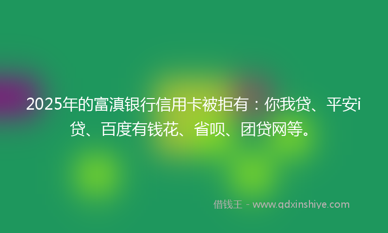 2025年的富滇银行信用卡被拒有：你我贷、平安i贷、百度有钱花、省呗、团贷网等。