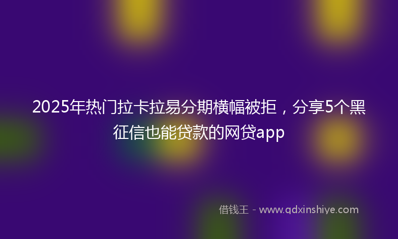 2025年热门拉卡拉易分期横幅被拒，分享5个黑征信也能贷款的网贷app