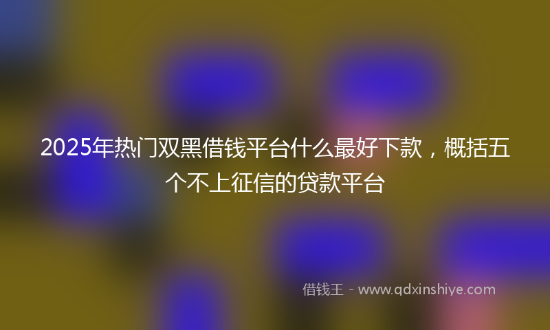 2025年热门双黑借钱平台什么最好下款，概括五个不上征信的贷款平台