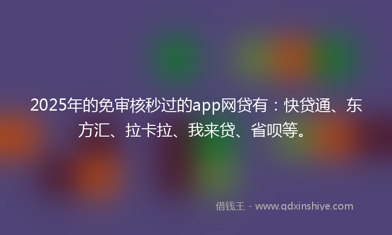 2025年的免审核秒过的app网贷有：快贷通、东方汇、拉卡拉、我来贷、省呗等。