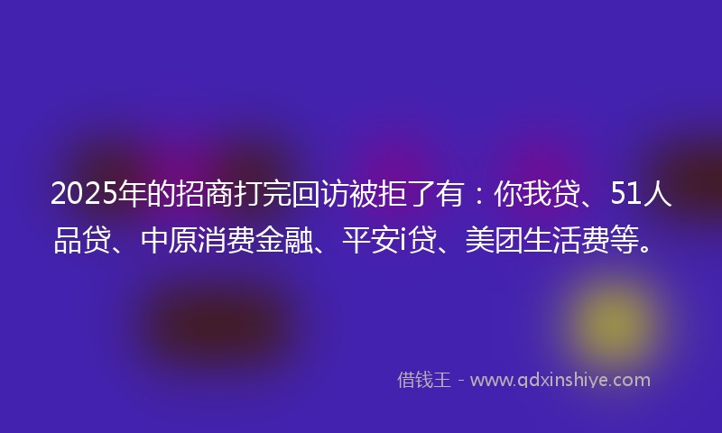 2025年的招商打完回访被拒了有：你我贷、51人品贷、中原消费金融、平安i贷、美团生活费等。