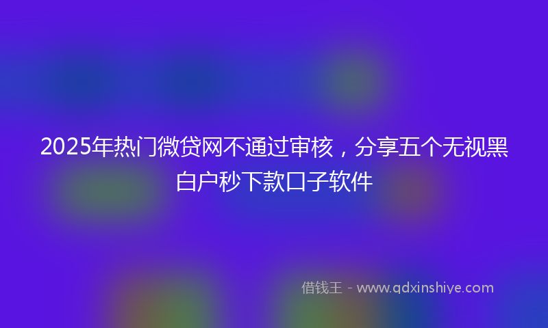 2025年热门微贷网不通过审核，分享五个无视黑白户秒下款口子软件