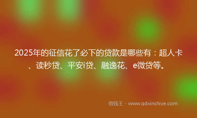 2025年的征信花了必下的贷款是哪些有：超人卡、读秒贷、平安i贷、融逸花、e微贷等。