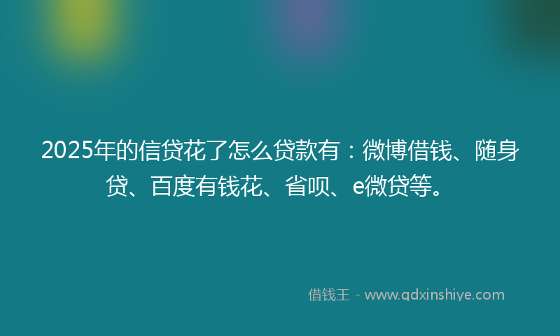 2025年的信贷花了怎么贷款有：微博借钱、随身贷、百度有钱花、省呗、e微贷等。