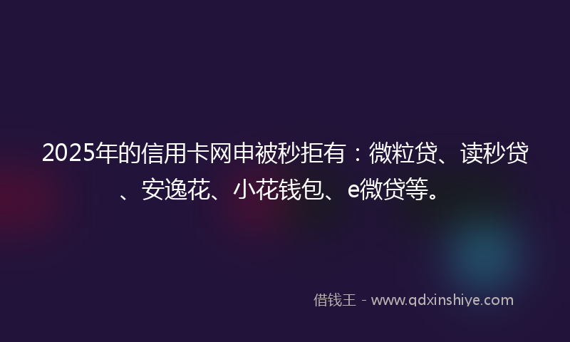 2025年的信用卡网申被秒拒有：微粒贷、读秒贷、安逸花、小花钱包、e微贷等。
