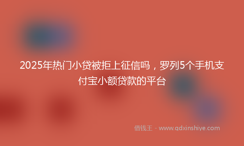 2025年热门小贷被拒上征信吗，罗列5个手机支付宝小额贷款的平台