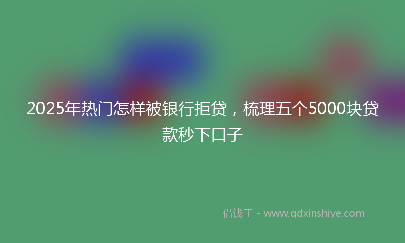 2025年热门怎样被银行拒贷，梳理五个5000块贷款秒下口子