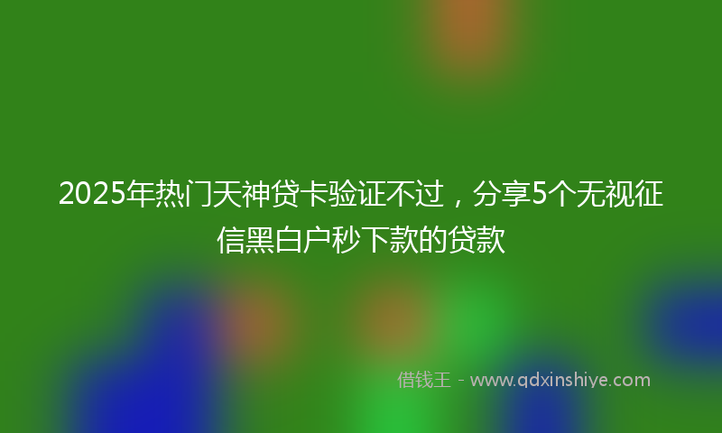 2025年热门天神贷卡验证不过，分享5个无视征信黑白户秒下款的贷款