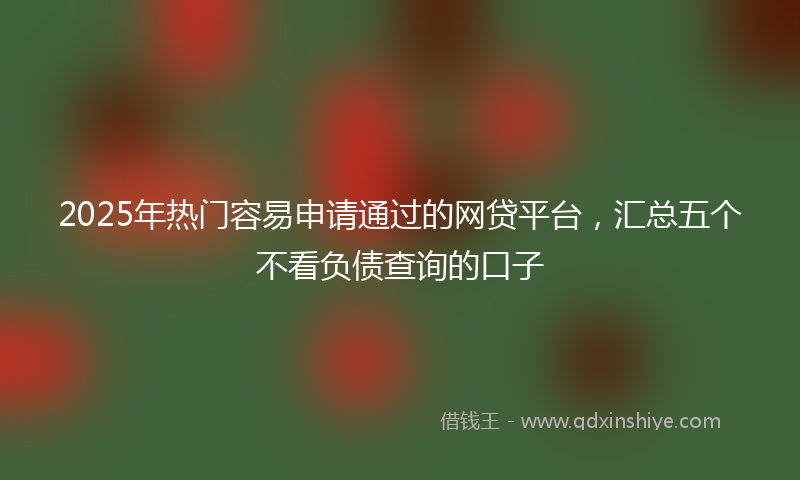 2025年热门容易申请通过的网贷平台，汇总五个不看负债查询的口子