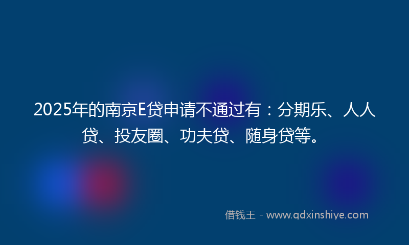 2025年的南京E贷申请不通过有：分期乐、人人贷、投友圈、功夫贷、随身贷等。