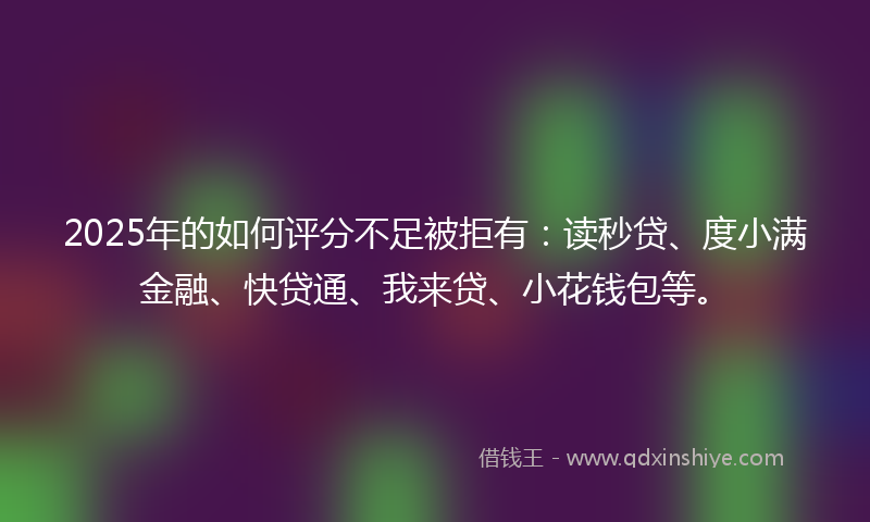 2025年的如何评分不足被拒有：读秒贷、度小满金融、快贷通、我来贷、小花钱包等。
